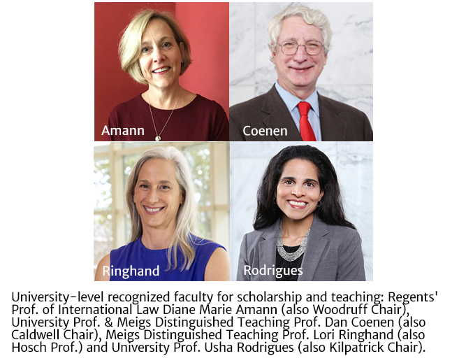 University-level recognized faculty for scholarship and teaching: Regents' Prof. of International Law Diane Marie Amann (also Woodruff Chair), University Prof. & Meigs Distinguished Teaching Prof. Dan Coenen (also Caldwell Chair), Meigs Distinguished Teaching Prof. Lori Ringhand (also Hosch Prof.) and University Prof. Usha Rodrigues (also Kilpatrick Chair).